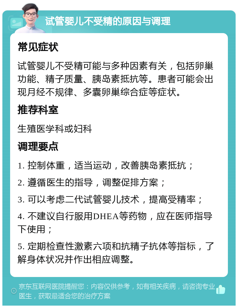 试管婴儿不受精的原因与调理 常见症状 试管婴儿不受精可能与多种因素有关，包括卵巢功能、精子质量、胰岛素抵抗等。患者可能会出现月经不规律、多囊卵巢综合症等症状。 推荐科室 生殖医学科或妇科 调理要点 1. 控制体重，适当运动，改善胰岛素抵抗； 2. 遵循医生的指导，调整促排方案； 3. 可以考虑二代试管婴儿技术，提高受精率； 4. 不建议自行服用DHEA等药物，应在医师指导下使用； 5. 定期检查性激素六项和抗精子抗体等指标，了解身体状况并作出相应调整。