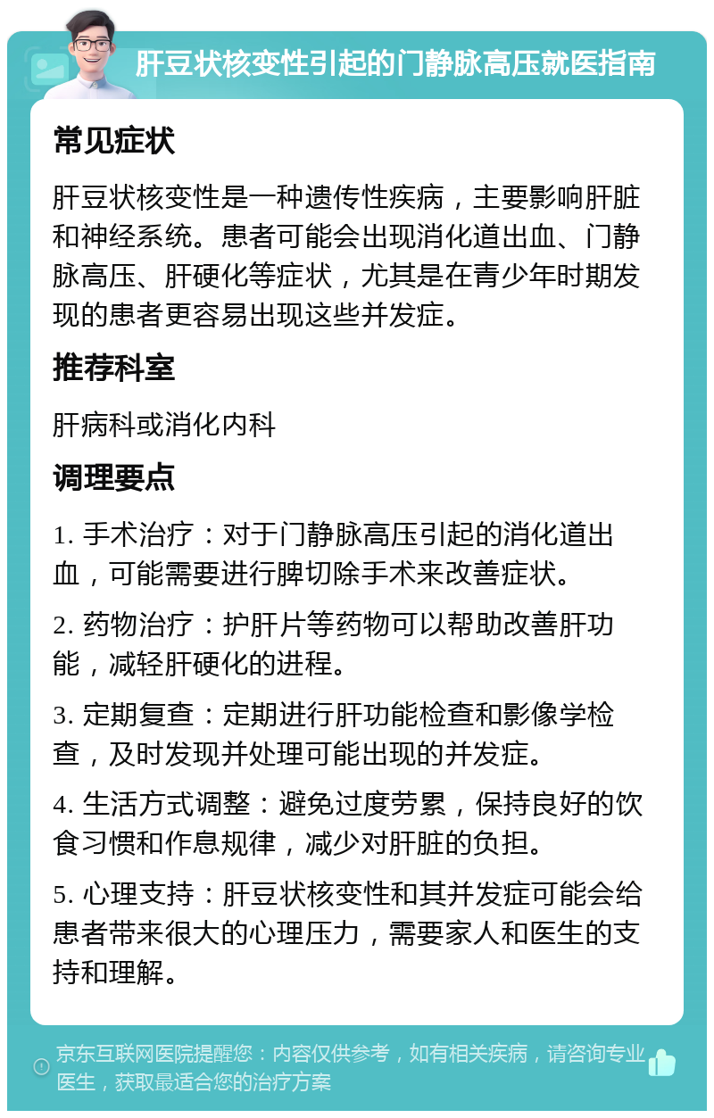 肝豆状核变性引起的门静脉高压就医指南 常见症状 肝豆状核变性是一种遗传性疾病，主要影响肝脏和神经系统。患者可能会出现消化道出血、门静脉高压、肝硬化等症状，尤其是在青少年时期发现的患者更容易出现这些并发症。 推荐科室 肝病科或消化内科 调理要点 1. 手术治疗：对于门静脉高压引起的消化道出血，可能需要进行脾切除手术来改善症状。 2. 药物治疗：护肝片等药物可以帮助改善肝功能，减轻肝硬化的进程。 3. 定期复查：定期进行肝功能检查和影像学检查，及时发现并处理可能出现的并发症。 4. 生活方式调整：避免过度劳累，保持良好的饮食习惯和作息规律，减少对肝脏的负担。 5. 心理支持：肝豆状核变性和其并发症可能会给患者带来很大的心理压力，需要家人和医生的支持和理解。