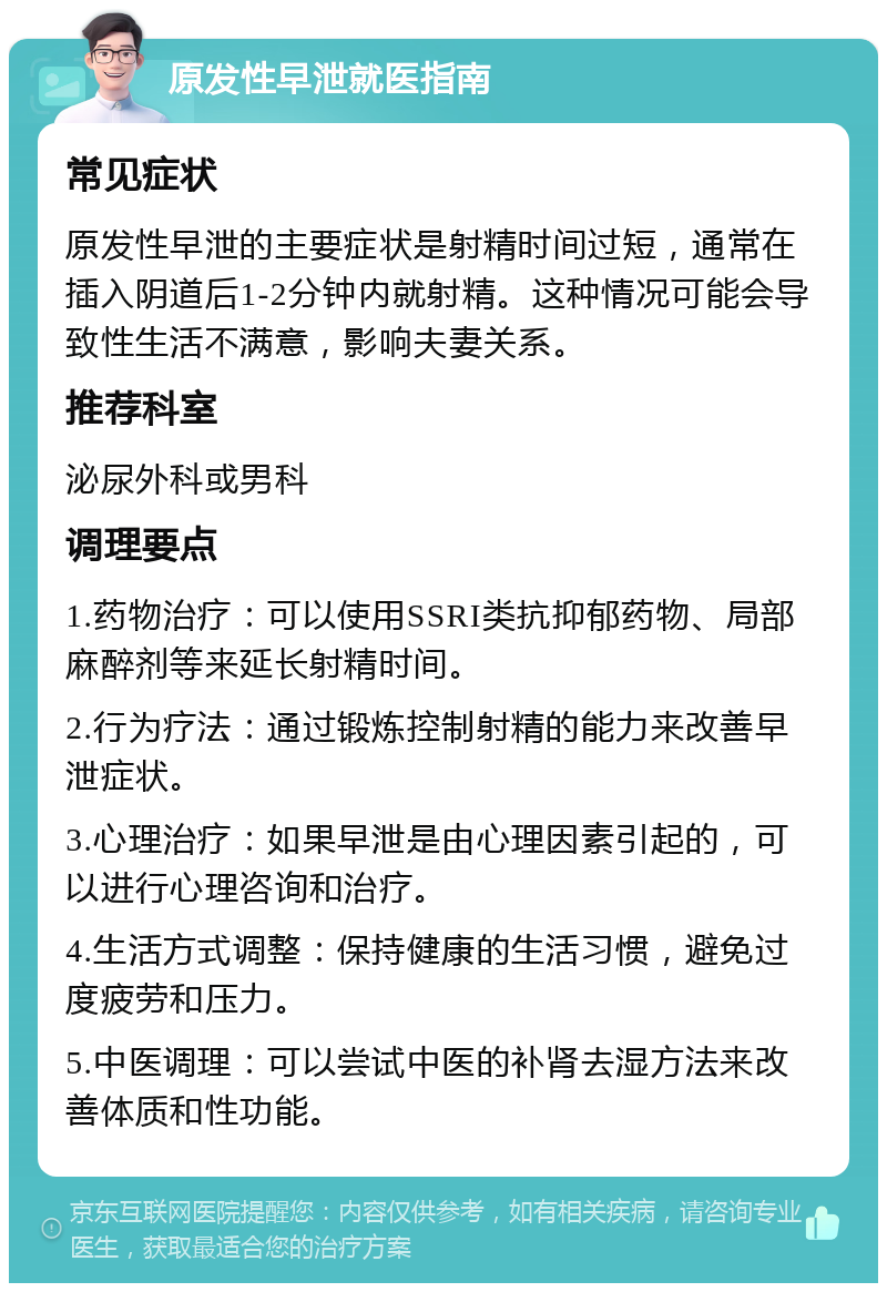 原发性早泄就医指南 常见症状 原发性早泄的主要症状是射精时间过短，通常在插入阴道后1-2分钟内就射精。这种情况可能会导致性生活不满意，影响夫妻关系。 推荐科室 泌尿外科或男科 调理要点 1.药物治疗：可以使用SSRI类抗抑郁药物、局部麻醉剂等来延长射精时间。 2.行为疗法：通过锻炼控制射精的能力来改善早泄症状。 3.心理治疗：如果早泄是由心理因素引起的，可以进行心理咨询和治疗。 4.生活方式调整：保持健康的生活习惯，避免过度疲劳和压力。 5.中医调理：可以尝试中医的补肾去湿方法来改善体质和性功能。