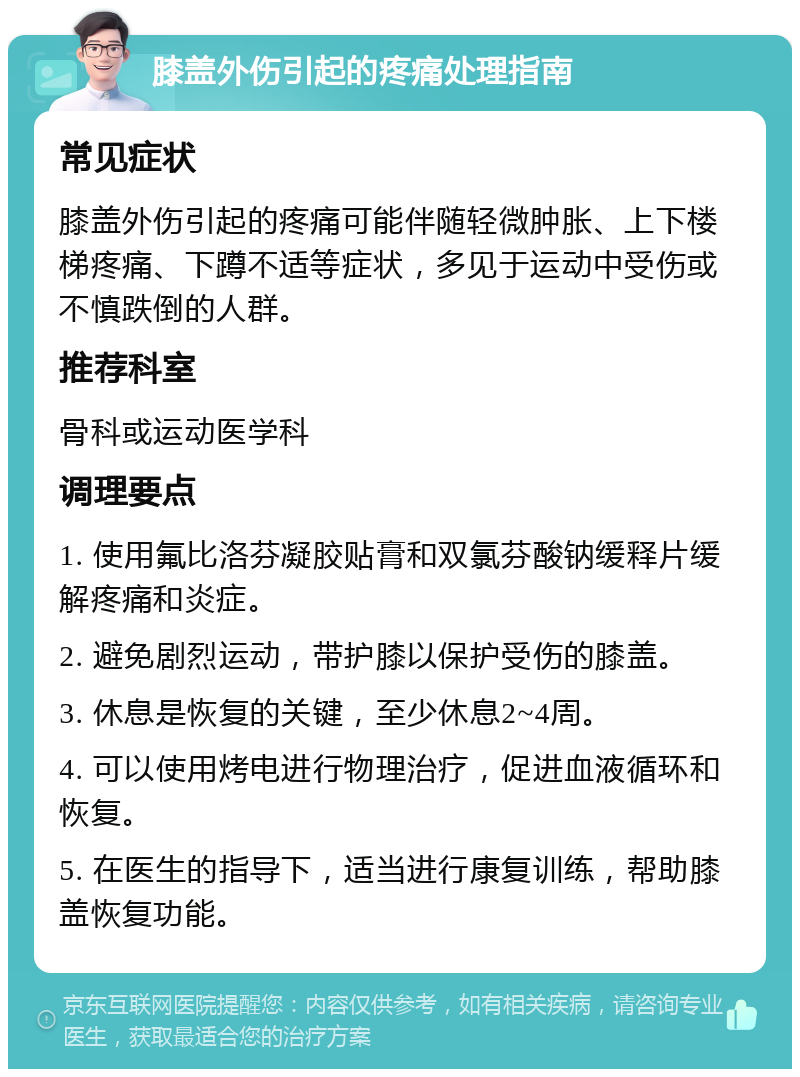 膝盖外伤引起的疼痛处理指南 常见症状 膝盖外伤引起的疼痛可能伴随轻微肿胀、上下楼梯疼痛、下蹲不适等症状，多见于运动中受伤或不慎跌倒的人群。 推荐科室 骨科或运动医学科 调理要点 1. 使用氟比洛芬凝胶贴膏和双氯芬酸钠缓释片缓解疼痛和炎症。 2. 避免剧烈运动，带护膝以保护受伤的膝盖。 3. 休息是恢复的关键，至少休息2~4周。 4. 可以使用烤电进行物理治疗，促进血液循环和恢复。 5. 在医生的指导下，适当进行康复训练，帮助膝盖恢复功能。