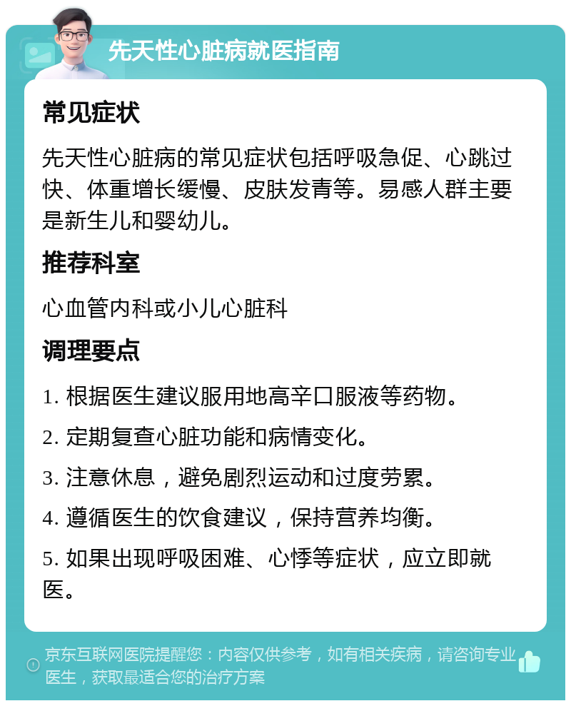 先天性心脏病就医指南 常见症状 先天性心脏病的常见症状包括呼吸急促、心跳过快、体重增长缓慢、皮肤发青等。易感人群主要是新生儿和婴幼儿。 推荐科室 心血管内科或小儿心脏科 调理要点 1. 根据医生建议服用地高辛口服液等药物。 2. 定期复查心脏功能和病情变化。 3. 注意休息，避免剧烈运动和过度劳累。 4. 遵循医生的饮食建议，保持营养均衡。 5. 如果出现呼吸困难、心悸等症状，应立即就医。