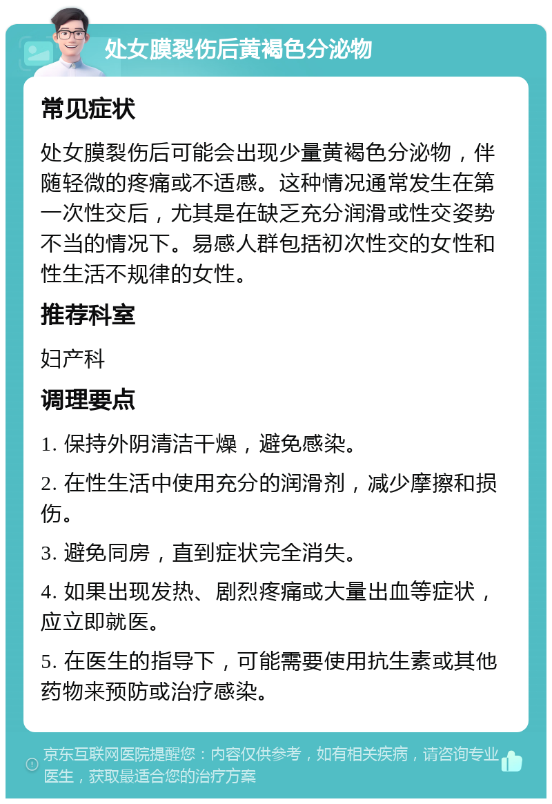 处女膜裂伤后黄褐色分泌物 常见症状 处女膜裂伤后可能会出现少量黄褐色分泌物，伴随轻微的疼痛或不适感。这种情况通常发生在第一次性交后，尤其是在缺乏充分润滑或性交姿势不当的情况下。易感人群包括初次性交的女性和性生活不规律的女性。 推荐科室 妇产科 调理要点 1. 保持外阴清洁干燥，避免感染。 2. 在性生活中使用充分的润滑剂，减少摩擦和损伤。 3. 避免同房，直到症状完全消失。 4. 如果出现发热、剧烈疼痛或大量出血等症状，应立即就医。 5. 在医生的指导下，可能需要使用抗生素或其他药物来预防或治疗感染。