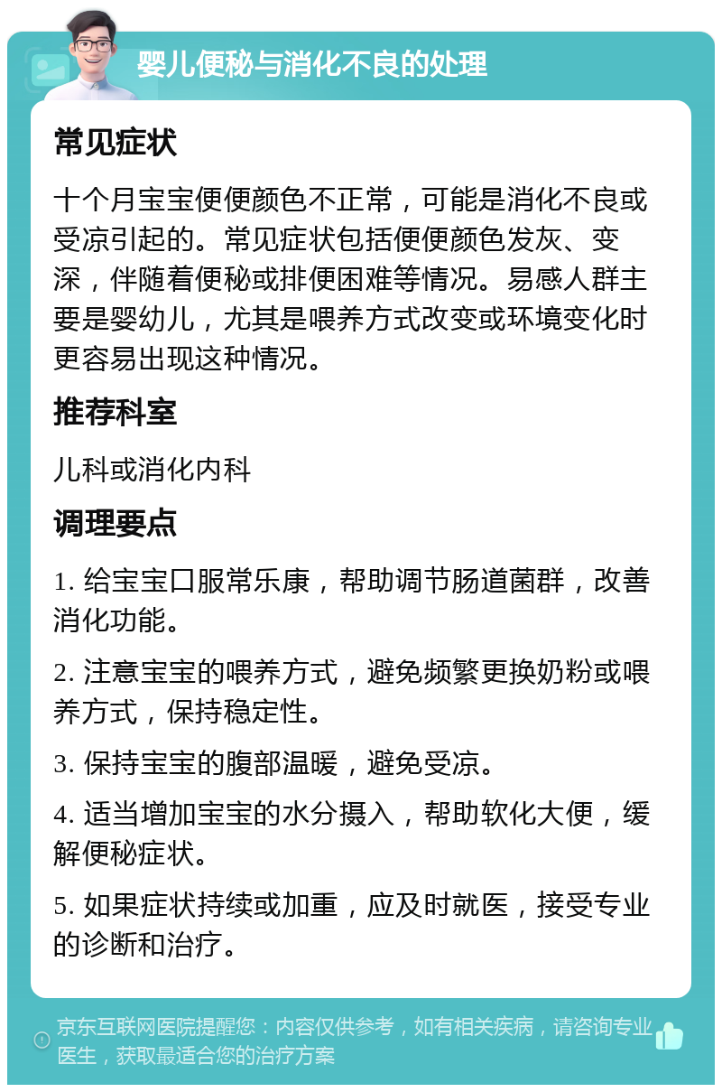 婴儿便秘与消化不良的处理 常见症状 十个月宝宝便便颜色不正常，可能是消化不良或受凉引起的。常见症状包括便便颜色发灰、变深，伴随着便秘或排便困难等情况。易感人群主要是婴幼儿，尤其是喂养方式改变或环境变化时更容易出现这种情况。 推荐科室 儿科或消化内科 调理要点 1. 给宝宝口服常乐康，帮助调节肠道菌群，改善消化功能。 2. 注意宝宝的喂养方式，避免频繁更换奶粉或喂养方式，保持稳定性。 3. 保持宝宝的腹部温暖，避免受凉。 4. 适当增加宝宝的水分摄入，帮助软化大便，缓解便秘症状。 5. 如果症状持续或加重，应及时就医，接受专业的诊断和治疗。