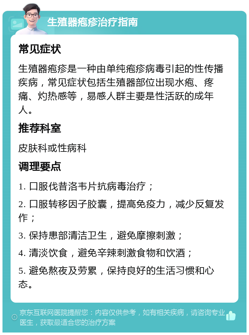 生殖器疱疹治疗指南 常见症状 生殖器疱疹是一种由单纯疱疹病毒引起的性传播疾病，常见症状包括生殖器部位出现水疱、疼痛、灼热感等，易感人群主要是性活跃的成年人。 推荐科室 皮肤科或性病科 调理要点 1. 口服伐昔洛韦片抗病毒治疗； 2. 口服转移因子胶囊，提高免疫力，减少反复发作； 3. 保持患部清洁卫生，避免摩擦刺激； 4. 清淡饮食，避免辛辣刺激食物和饮酒； 5. 避免熬夜及劳累，保持良好的生活习惯和心态。