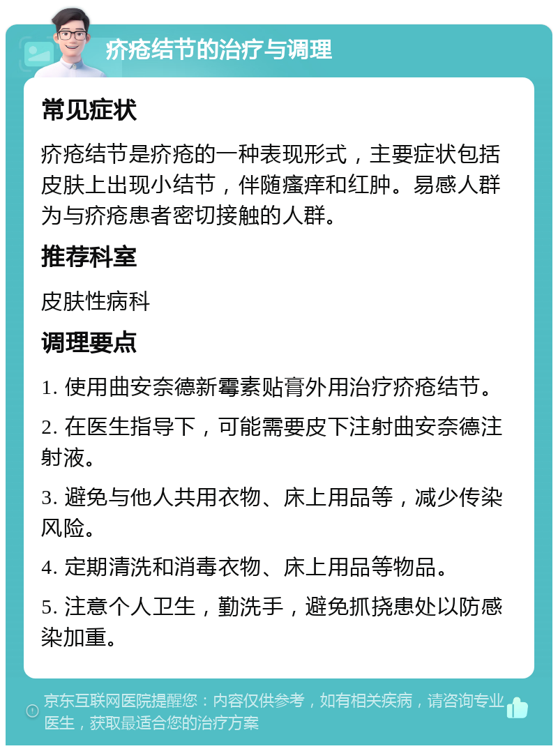 疥疮结节的治疗与调理 常见症状 疥疮结节是疥疮的一种表现形式，主要症状包括皮肤上出现小结节，伴随瘙痒和红肿。易感人群为与疥疮患者密切接触的人群。 推荐科室 皮肤性病科 调理要点 1. 使用曲安奈德新霉素贴膏外用治疗疥疮结节。 2. 在医生指导下，可能需要皮下注射曲安奈德注射液。 3. 避免与他人共用衣物、床上用品等，减少传染风险。 4. 定期清洗和消毒衣物、床上用品等物品。 5. 注意个人卫生，勤洗手，避免抓挠患处以防感染加重。