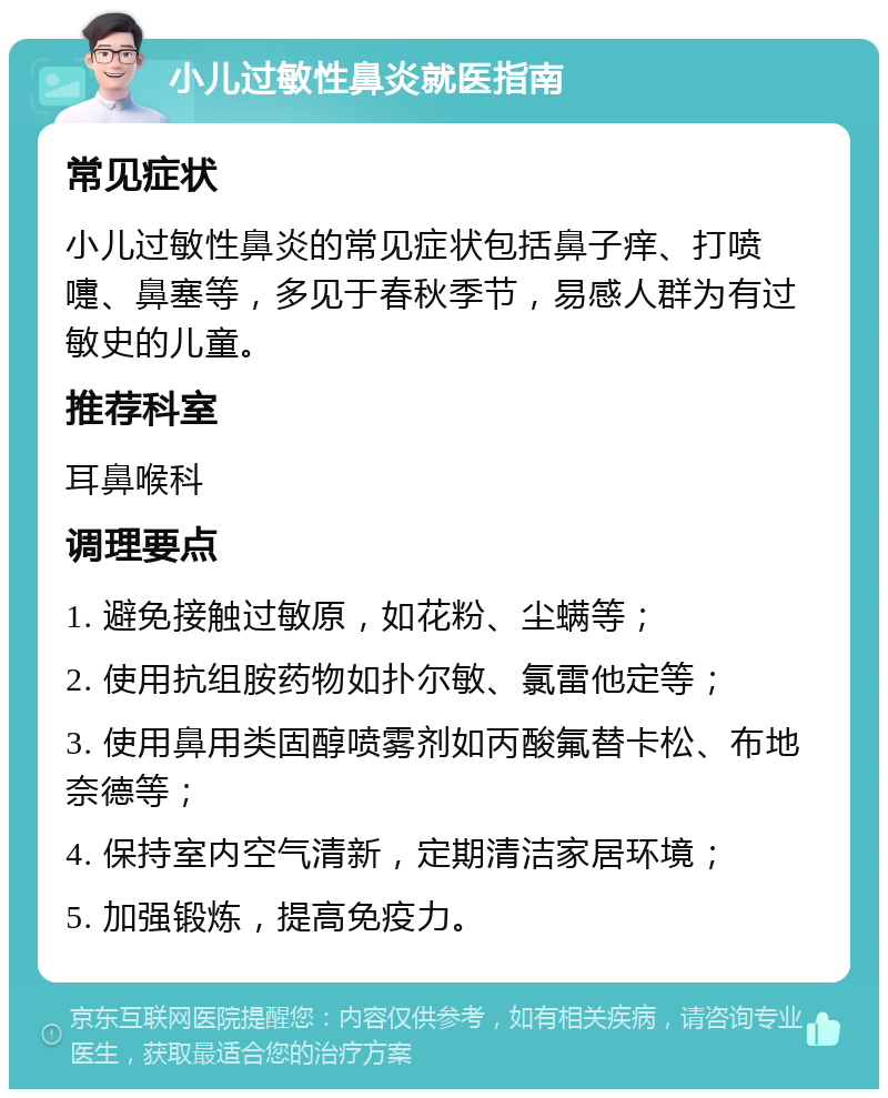 小儿过敏性鼻炎就医指南 常见症状 小儿过敏性鼻炎的常见症状包括鼻子痒、打喷嚏、鼻塞等，多见于春秋季节，易感人群为有过敏史的儿童。 推荐科室 耳鼻喉科 调理要点 1. 避免接触过敏原，如花粉、尘螨等； 2. 使用抗组胺药物如扑尔敏、氯雷他定等； 3. 使用鼻用类固醇喷雾剂如丙酸氟替卡松、布地奈德等； 4. 保持室内空气清新，定期清洁家居环境； 5. 加强锻炼，提高免疫力。