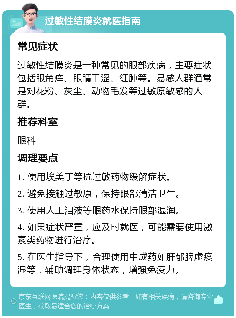 过敏性结膜炎就医指南 常见症状 过敏性结膜炎是一种常见的眼部疾病，主要症状包括眼角痒、眼睛干涩、红肿等。易感人群通常是对花粉、灰尘、动物毛发等过敏原敏感的人群。 推荐科室 眼科 调理要点 1. 使用埃美丁等抗过敏药物缓解症状。 2. 避免接触过敏原，保持眼部清洁卫生。 3. 使用人工泪液等眼药水保持眼部湿润。 4. 如果症状严重，应及时就医，可能需要使用激素类药物进行治疗。 5. 在医生指导下，合理使用中成药如肝郁脾虚痰湿等，辅助调理身体状态，增强免疫力。