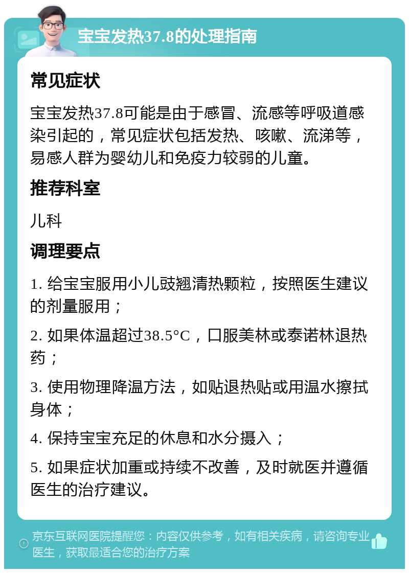 宝宝发热37.8的处理指南 常见症状 宝宝发热37.8可能是由于感冒、流感等呼吸道感染引起的，常见症状包括发热、咳嗽、流涕等，易感人群为婴幼儿和免疫力较弱的儿童。 推荐科室 儿科 调理要点 1. 给宝宝服用小儿豉翘清热颗粒，按照医生建议的剂量服用； 2. 如果体温超过38.5°C，口服美林或泰诺林退热药； 3. 使用物理降温方法，如贴退热贴或用温水擦拭身体； 4. 保持宝宝充足的休息和水分摄入； 5. 如果症状加重或持续不改善，及时就医并遵循医生的治疗建议。