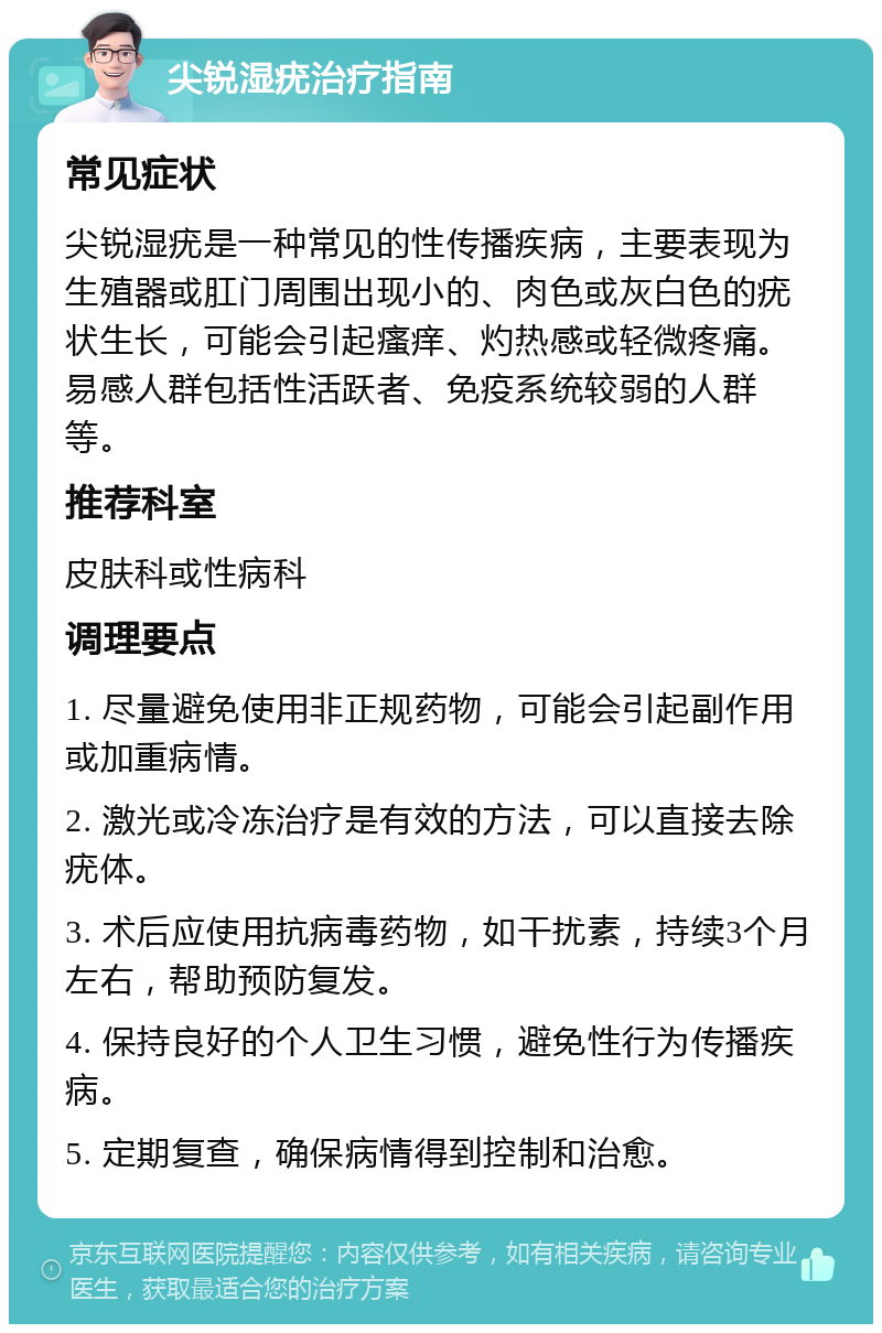 尖锐湿疣治疗指南 常见症状 尖锐湿疣是一种常见的性传播疾病，主要表现为生殖器或肛门周围出现小的、肉色或灰白色的疣状生长，可能会引起瘙痒、灼热感或轻微疼痛。易感人群包括性活跃者、免疫系统较弱的人群等。 推荐科室 皮肤科或性病科 调理要点 1. 尽量避免使用非正规药物，可能会引起副作用或加重病情。 2. 激光或冷冻治疗是有效的方法，可以直接去除疣体。 3. 术后应使用抗病毒药物，如干扰素，持续3个月左右，帮助预防复发。 4. 保持良好的个人卫生习惯，避免性行为传播疾病。 5. 定期复查，确保病情得到控制和治愈。