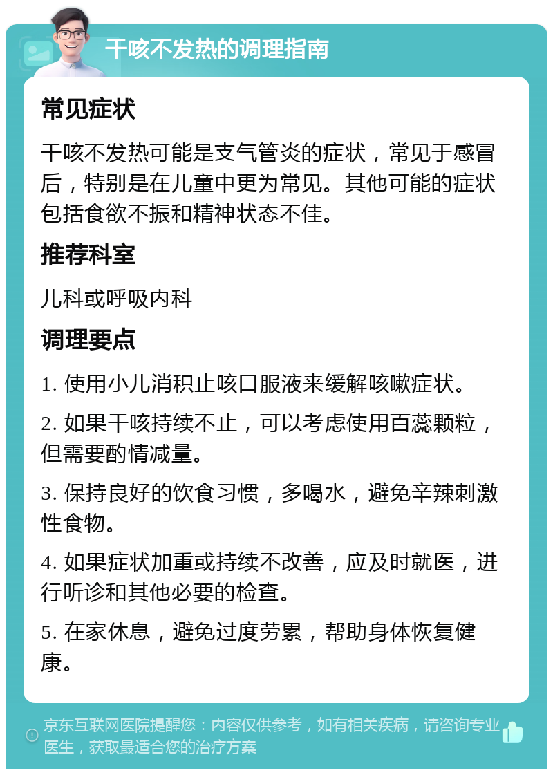 干咳不发热的调理指南 常见症状 干咳不发热可能是支气管炎的症状，常见于感冒后，特别是在儿童中更为常见。其他可能的症状包括食欲不振和精神状态不佳。 推荐科室 儿科或呼吸内科 调理要点 1. 使用小儿消积止咳口服液来缓解咳嗽症状。 2. 如果干咳持续不止，可以考虑使用百蕊颗粒，但需要酌情减量。 3. 保持良好的饮食习惯，多喝水，避免辛辣刺激性食物。 4. 如果症状加重或持续不改善，应及时就医，进行听诊和其他必要的检查。 5. 在家休息，避免过度劳累，帮助身体恢复健康。