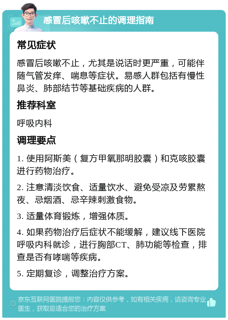 感冒后咳嗽不止的调理指南 常见症状 感冒后咳嗽不止，尤其是说话时更严重，可能伴随气管发痒、喘息等症状。易感人群包括有慢性鼻炎、肺部结节等基础疾病的人群。 推荐科室 呼吸内科 调理要点 1. 使用阿斯美（复方甲氧那明胶囊）和克咳胶囊进行药物治疗。 2. 注意清淡饮食、适量饮水、避免受凉及劳累熬夜、忌烟酒、忌辛辣刺激食物。 3. 适量体育锻炼，增强体质。 4. 如果药物治疗后症状不能缓解，建议线下医院呼吸内科就诊，进行胸部CT、肺功能等检查，排查是否有哮喘等疾病。 5. 定期复诊，调整治疗方案。