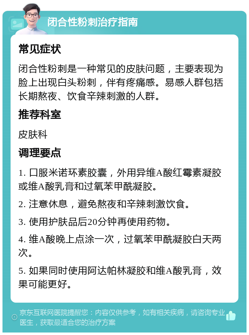 闭合性粉刺治疗指南 常见症状 闭合性粉刺是一种常见的皮肤问题，主要表现为脸上出现白头粉刺，伴有疼痛感。易感人群包括长期熬夜、饮食辛辣刺激的人群。 推荐科室 皮肤科 调理要点 1. 口服米诺环素胶囊，外用异维A酸红霉素凝胶或维A酸乳膏和过氧苯甲酰凝胶。 2. 注意休息，避免熬夜和辛辣刺激饮食。 3. 使用护肤品后20分钟再使用药物。 4. 维A酸晚上点涂一次，过氧苯甲酰凝胶白天两次。 5. 如果同时使用阿达帕林凝胶和维A酸乳膏，效果可能更好。