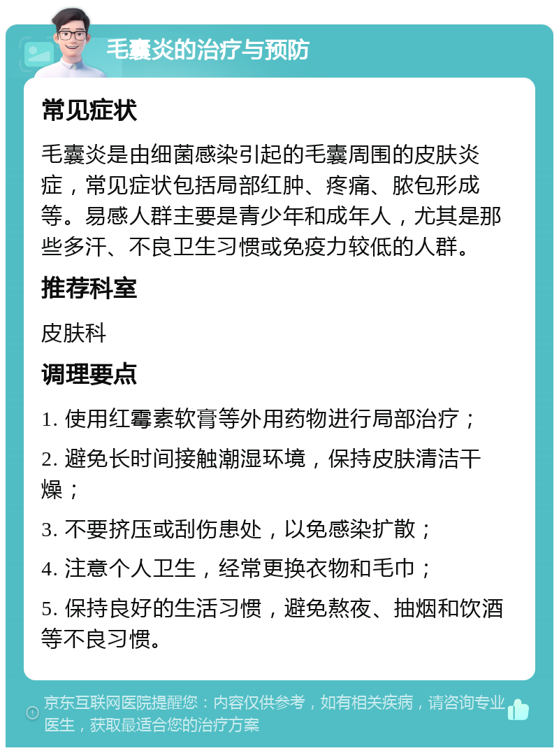 毛囊炎的治疗与预防 常见症状 毛囊炎是由细菌感染引起的毛囊周围的皮肤炎症，常见症状包括局部红肿、疼痛、脓包形成等。易感人群主要是青少年和成年人，尤其是那些多汗、不良卫生习惯或免疫力较低的人群。 推荐科室 皮肤科 调理要点 1. 使用红霉素软膏等外用药物进行局部治疗； 2. 避免长时间接触潮湿环境，保持皮肤清洁干燥； 3. 不要挤压或刮伤患处，以免感染扩散； 4. 注意个人卫生，经常更换衣物和毛巾； 5. 保持良好的生活习惯，避免熬夜、抽烟和饮酒等不良习惯。