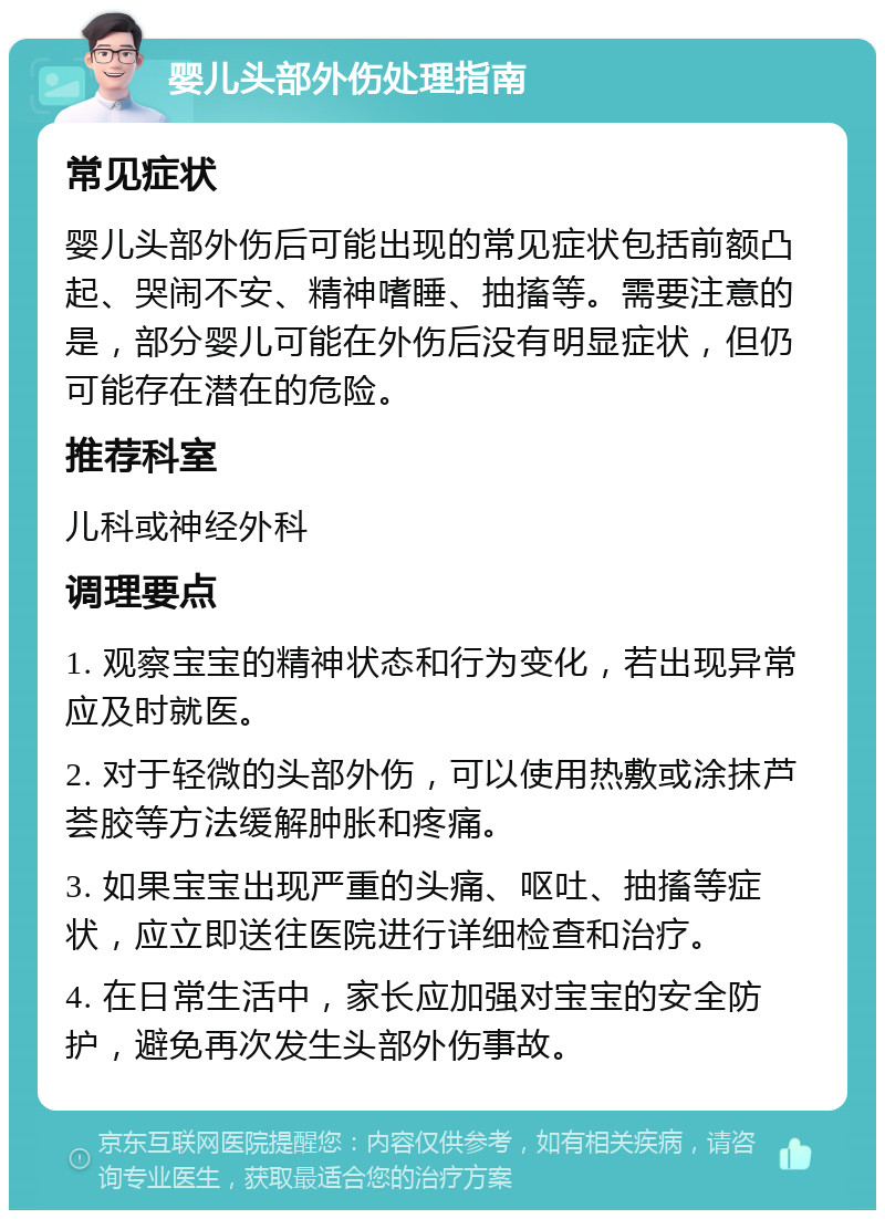 婴儿头部外伤处理指南 常见症状 婴儿头部外伤后可能出现的常见症状包括前额凸起、哭闹不安、精神嗜睡、抽搐等。需要注意的是，部分婴儿可能在外伤后没有明显症状，但仍可能存在潜在的危险。 推荐科室 儿科或神经外科 调理要点 1. 观察宝宝的精神状态和行为变化，若出现异常应及时就医。 2. 对于轻微的头部外伤，可以使用热敷或涂抹芦荟胶等方法缓解肿胀和疼痛。 3. 如果宝宝出现严重的头痛、呕吐、抽搐等症状，应立即送往医院进行详细检查和治疗。 4. 在日常生活中，家长应加强对宝宝的安全防护，避免再次发生头部外伤事故。