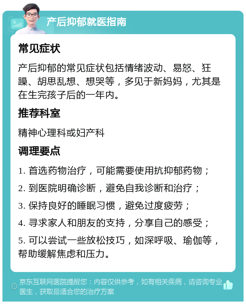 产后抑郁就医指南 常见症状 产后抑郁的常见症状包括情绪波动、易怒、狂躁、胡思乱想、想哭等，多见于新妈妈，尤其是在生完孩子后的一年内。 推荐科室 精神心理科或妇产科 调理要点 1. 首选药物治疗，可能需要使用抗抑郁药物； 2. 到医院明确诊断，避免自我诊断和治疗； 3. 保持良好的睡眠习惯，避免过度疲劳； 4. 寻求家人和朋友的支持，分享自己的感受； 5. 可以尝试一些放松技巧，如深呼吸、瑜伽等，帮助缓解焦虑和压力。