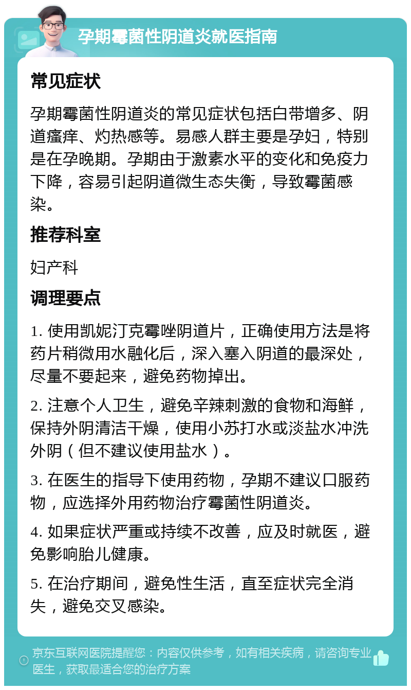 孕期霉菌性阴道炎就医指南 常见症状 孕期霉菌性阴道炎的常见症状包括白带增多、阴道瘙痒、灼热感等。易感人群主要是孕妇，特别是在孕晚期。孕期由于激素水平的变化和免疫力下降，容易引起阴道微生态失衡，导致霉菌感染。 推荐科室 妇产科 调理要点 1. 使用凯妮汀克霉唑阴道片，正确使用方法是将药片稍微用水融化后，深入塞入阴道的最深处，尽量不要起来，避免药物掉出。 2. 注意个人卫生，避免辛辣刺激的食物和海鲜，保持外阴清洁干燥，使用小苏打水或淡盐水冲洗外阴（但不建议使用盐水）。 3. 在医生的指导下使用药物，孕期不建议口服药物，应选择外用药物治疗霉菌性阴道炎。 4. 如果症状严重或持续不改善，应及时就医，避免影响胎儿健康。 5. 在治疗期间，避免性生活，直至症状完全消失，避免交叉感染。