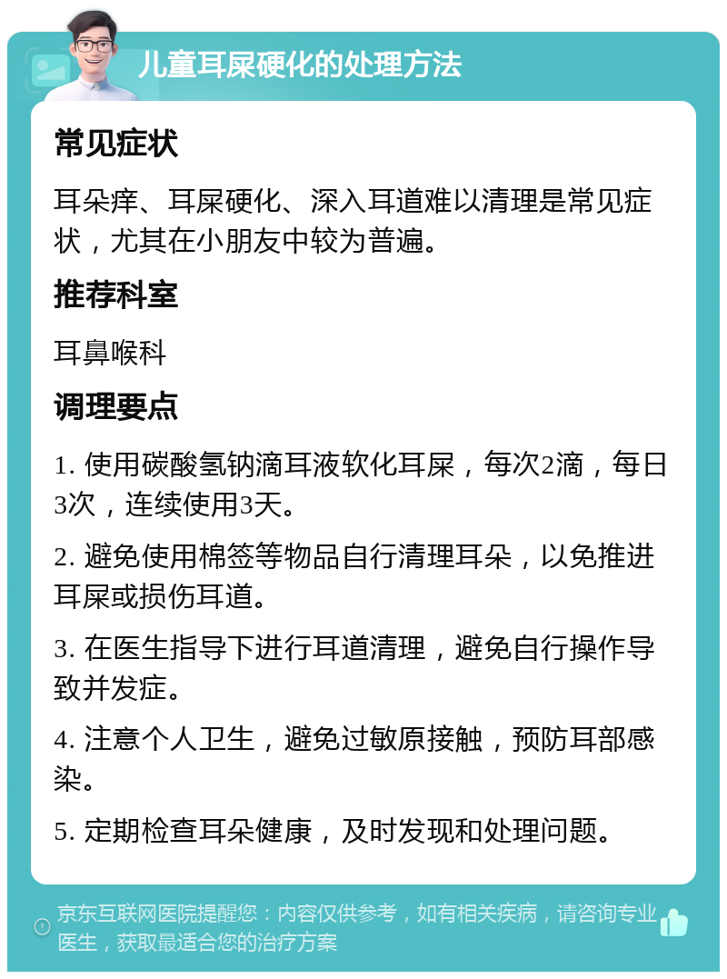 儿童耳屎硬化的处理方法 常见症状 耳朵痒、耳屎硬化、深入耳道难以清理是常见症状，尤其在小朋友中较为普遍。 推荐科室 耳鼻喉科 调理要点 1. 使用碳酸氢钠滴耳液软化耳屎，每次2滴，每日3次，连续使用3天。 2. 避免使用棉签等物品自行清理耳朵，以免推进耳屎或损伤耳道。 3. 在医生指导下进行耳道清理，避免自行操作导致并发症。 4. 注意个人卫生，避免过敏原接触，预防耳部感染。 5. 定期检查耳朵健康，及时发现和处理问题。