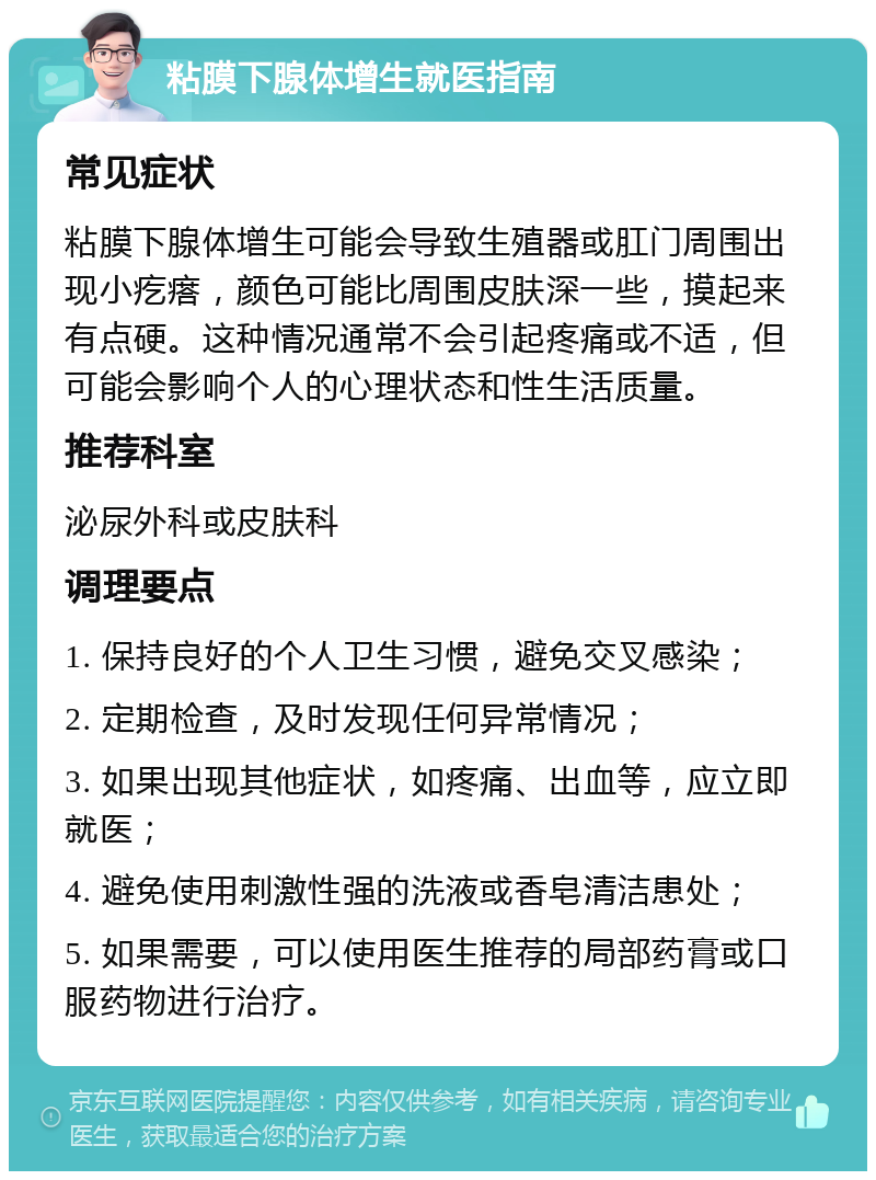 粘膜下腺体增生就医指南 常见症状 粘膜下腺体增生可能会导致生殖器或肛门周围出现小疙瘩，颜色可能比周围皮肤深一些，摸起来有点硬。这种情况通常不会引起疼痛或不适，但可能会影响个人的心理状态和性生活质量。 推荐科室 泌尿外科或皮肤科 调理要点 1. 保持良好的个人卫生习惯，避免交叉感染； 2. 定期检查，及时发现任何异常情况； 3. 如果出现其他症状，如疼痛、出血等，应立即就医； 4. 避免使用刺激性强的洗液或香皂清洁患处； 5. 如果需要，可以使用医生推荐的局部药膏或口服药物进行治疗。