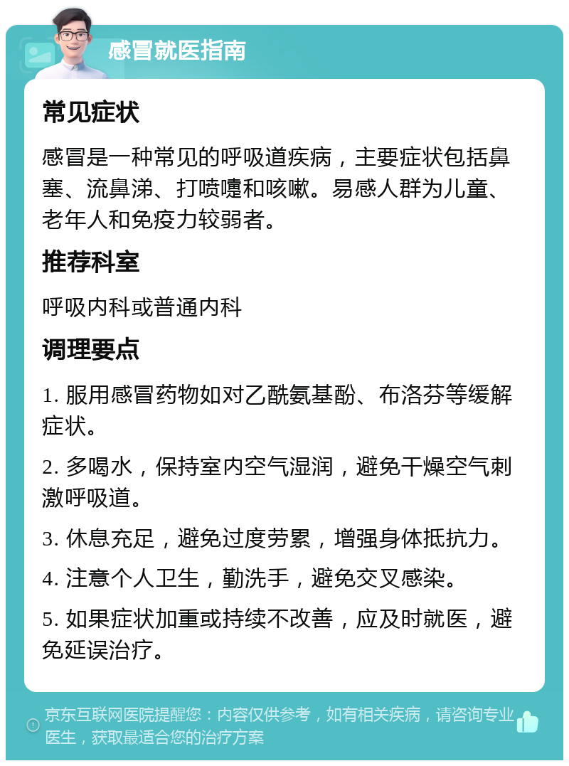 感冒就医指南 常见症状 感冒是一种常见的呼吸道疾病，主要症状包括鼻塞、流鼻涕、打喷嚏和咳嗽。易感人群为儿童、老年人和免疫力较弱者。 推荐科室 呼吸内科或普通内科 调理要点 1. 服用感冒药物如对乙酰氨基酚、布洛芬等缓解症状。 2. 多喝水，保持室内空气湿润，避免干燥空气刺激呼吸道。 3. 休息充足，避免过度劳累，增强身体抵抗力。 4. 注意个人卫生，勤洗手，避免交叉感染。 5. 如果症状加重或持续不改善，应及时就医，避免延误治疗。