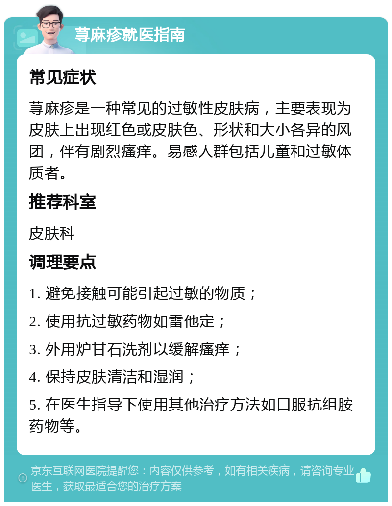 荨麻疹就医指南 常见症状 荨麻疹是一种常见的过敏性皮肤病，主要表现为皮肤上出现红色或皮肤色、形状和大小各异的风团，伴有剧烈瘙痒。易感人群包括儿童和过敏体质者。 推荐科室 皮肤科 调理要点 1. 避免接触可能引起过敏的物质； 2. 使用抗过敏药物如雷他定； 3. 外用炉甘石洗剂以缓解瘙痒； 4. 保持皮肤清洁和湿润； 5. 在医生指导下使用其他治疗方法如口服抗组胺药物等。