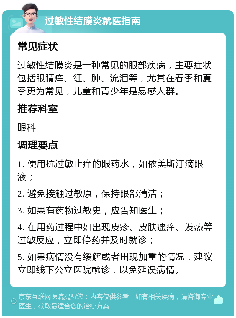 过敏性结膜炎就医指南 常见症状 过敏性结膜炎是一种常见的眼部疾病，主要症状包括眼睛痒、红、肿、流泪等，尤其在春季和夏季更为常见，儿童和青少年是易感人群。 推荐科室 眼科 调理要点 1. 使用抗过敏止痒的眼药水，如依美斯汀滴眼液； 2. 避免接触过敏原，保持眼部清洁； 3. 如果有药物过敏史，应告知医生； 4. 在用药过程中如出现皮疹、皮肤瘙痒、发热等过敏反应，立即停药并及时就诊； 5. 如果病情没有缓解或者出现加重的情况，建议立即线下公立医院就诊，以免延误病情。