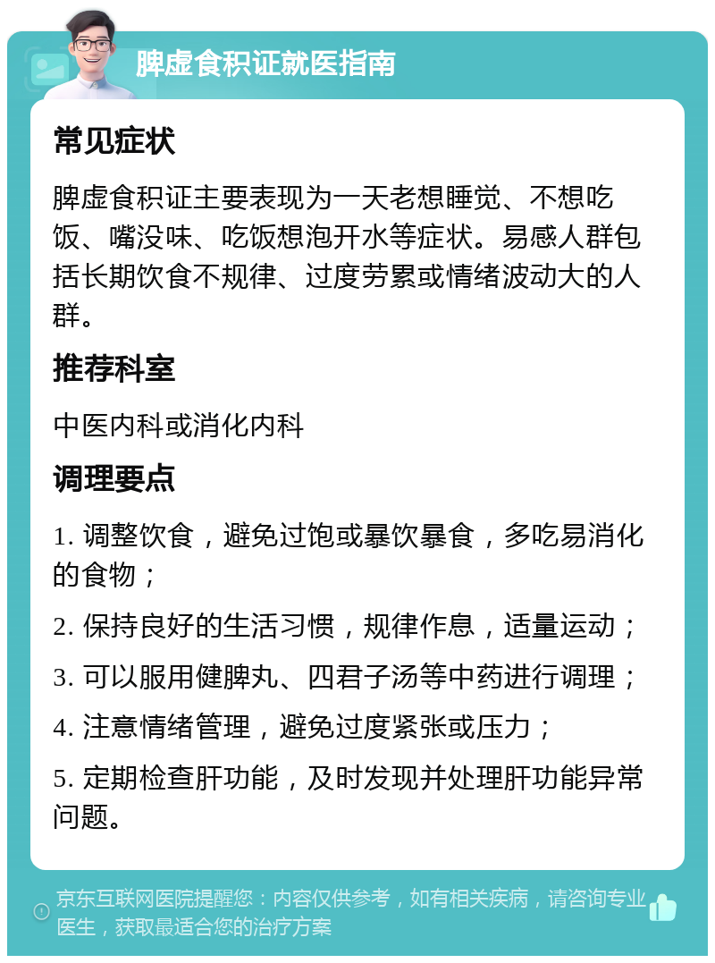 脾虚食积证就医指南 常见症状 脾虚食积证主要表现为一天老想睡觉、不想吃饭、嘴没味、吃饭想泡开水等症状。易感人群包括长期饮食不规律、过度劳累或情绪波动大的人群。 推荐科室 中医内科或消化内科 调理要点 1. 调整饮食，避免过饱或暴饮暴食，多吃易消化的食物； 2. 保持良好的生活习惯，规律作息，适量运动； 3. 可以服用健脾丸、四君子汤等中药进行调理； 4. 注意情绪管理，避免过度紧张或压力； 5. 定期检查肝功能，及时发现并处理肝功能异常问题。