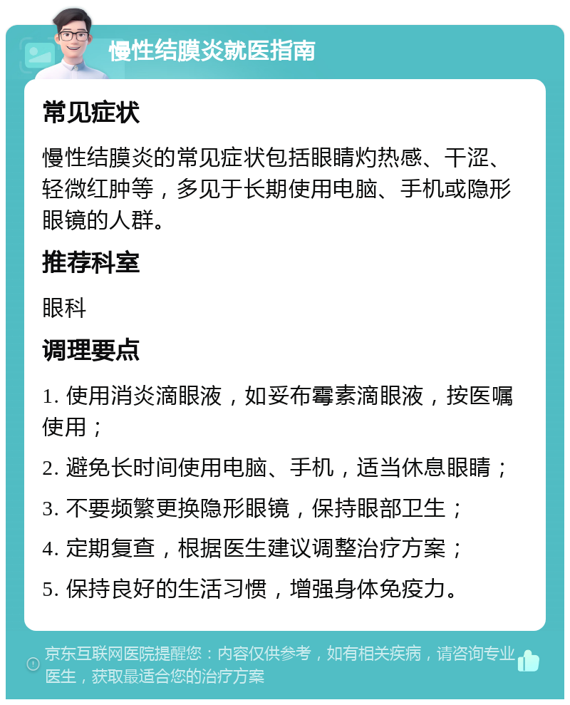 慢性结膜炎就医指南 常见症状 慢性结膜炎的常见症状包括眼睛灼热感、干涩、轻微红肿等，多见于长期使用电脑、手机或隐形眼镜的人群。 推荐科室 眼科 调理要点 1. 使用消炎滴眼液，如妥布霉素滴眼液，按医嘱使用； 2. 避免长时间使用电脑、手机，适当休息眼睛； 3. 不要频繁更换隐形眼镜，保持眼部卫生； 4. 定期复查，根据医生建议调整治疗方案； 5. 保持良好的生活习惯，增强身体免疫力。