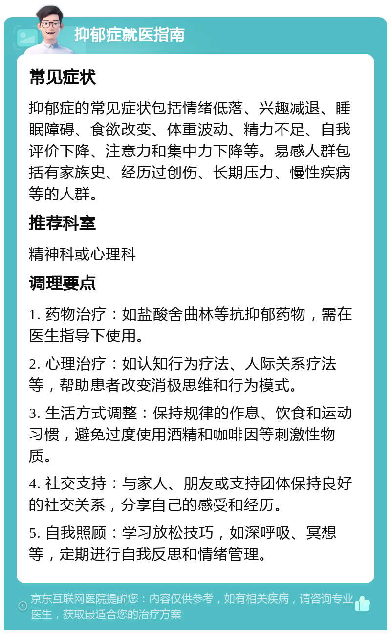 抑郁症就医指南 常见症状 抑郁症的常见症状包括情绪低落、兴趣减退、睡眠障碍、食欲改变、体重波动、精力不足、自我评价下降、注意力和集中力下降等。易感人群包括有家族史、经历过创伤、长期压力、慢性疾病等的人群。 推荐科室 精神科或心理科 调理要点 1. 药物治疗：如盐酸舍曲林等抗抑郁药物，需在医生指导下使用。 2. 心理治疗：如认知行为疗法、人际关系疗法等，帮助患者改变消极思维和行为模式。 3. 生活方式调整：保持规律的作息、饮食和运动习惯，避免过度使用酒精和咖啡因等刺激性物质。 4. 社交支持：与家人、朋友或支持团体保持良好的社交关系，分享自己的感受和经历。 5. 自我照顾：学习放松技巧，如深呼吸、冥想等，定期进行自我反思和情绪管理。