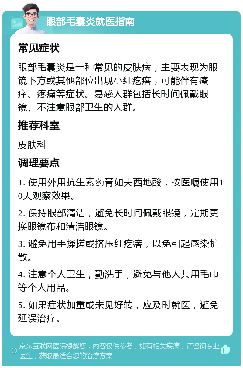 眼部毛囊炎就医指南 常见症状 眼部毛囊炎是一种常见的皮肤病，主要表现为眼镜下方或其他部位出现小红疙瘩，可能伴有瘙痒、疼痛等症状。易感人群包括长时间佩戴眼镜、不注意眼部卫生的人群。 推荐科室 皮肤科 调理要点 1. 使用外用抗生素药膏如夫西地酸，按医嘱使用10天观察效果。 2. 保持眼部清洁，避免长时间佩戴眼镜，定期更换眼镜布和清洁眼镜。 3. 避免用手揉搓或挤压红疙瘩，以免引起感染扩散。 4. 注意个人卫生，勤洗手，避免与他人共用毛巾等个人用品。 5. 如果症状加重或未见好转，应及时就医，避免延误治疗。