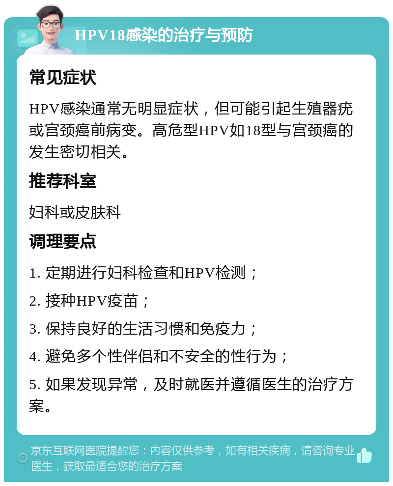 HPV18感染的治疗与预防 常见症状 HPV感染通常无明显症状，但可能引起生殖器疣或宫颈癌前病变。高危型HPV如18型与宫颈癌的发生密切相关。 推荐科室 妇科或皮肤科 调理要点 1. 定期进行妇科检查和HPV检测； 2. 接种HPV疫苗； 3. 保持良好的生活习惯和免疫力； 4. 避免多个性伴侣和不安全的性行为； 5. 如果发现异常，及时就医并遵循医生的治疗方案。