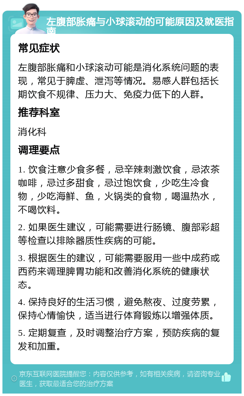 左腹部胀痛与小球滚动的可能原因及就医指南 常见症状 左腹部胀痛和小球滚动可能是消化系统问题的表现，常见于脾虚、泄泻等情况。易感人群包括长期饮食不规律、压力大、免疫力低下的人群。 推荐科室 消化科 调理要点 1. 饮食注意少食多餐，忌辛辣刺激饮食，忌浓茶咖啡，忌过多甜食，忌过饱饮食，少吃生冷食物，少吃海鲜、鱼，火锅类的食物，喝温热水，不喝饮料。 2. 如果医生建议，可能需要进行肠镜、腹部彩超等检查以排除器质性疾病的可能。 3. 根据医生的建议，可能需要服用一些中成药或西药来调理脾胃功能和改善消化系统的健康状态。 4. 保持良好的生活习惯，避免熬夜、过度劳累，保持心情愉快，适当进行体育锻炼以增强体质。 5. 定期复查，及时调整治疗方案，预防疾病的复发和加重。