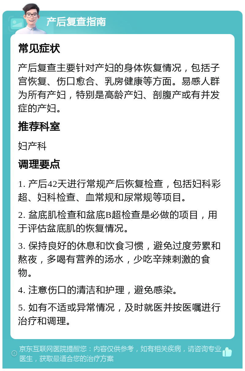 产后复查指南 常见症状 产后复查主要针对产妇的身体恢复情况，包括子宫恢复、伤口愈合、乳房健康等方面。易感人群为所有产妇，特别是高龄产妇、剖腹产或有并发症的产妇。 推荐科室 妇产科 调理要点 1. 产后42天进行常规产后恢复检查，包括妇科彩超、妇科检查、血常规和尿常规等项目。 2. 盆底肌检查和盆底B超检查是必做的项目，用于评估盆底肌的恢复情况。 3. 保持良好的休息和饮食习惯，避免过度劳累和熬夜，多喝有营养的汤水，少吃辛辣刺激的食物。 4. 注意伤口的清洁和护理，避免感染。 5. 如有不适或异常情况，及时就医并按医嘱进行治疗和调理。