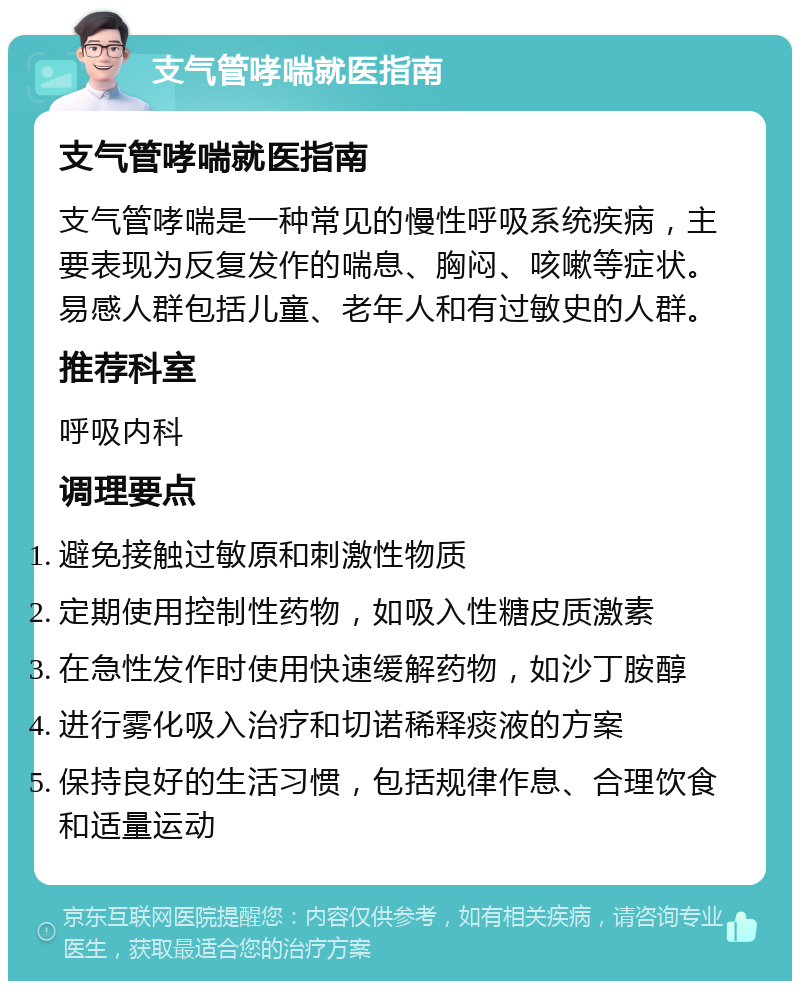 支气管哮喘就医指南 支气管哮喘就医指南 支气管哮喘是一种常见的慢性呼吸系统疾病，主要表现为反复发作的喘息、胸闷、咳嗽等症状。易感人群包括儿童、老年人和有过敏史的人群。 推荐科室 呼吸内科 调理要点 避免接触过敏原和刺激性物质 定期使用控制性药物，如吸入性糖皮质激素 在急性发作时使用快速缓解药物，如沙丁胺醇 进行雾化吸入治疗和切诺稀释痰液的方案 保持良好的生活习惯，包括规律作息、合理饮食和适量运动