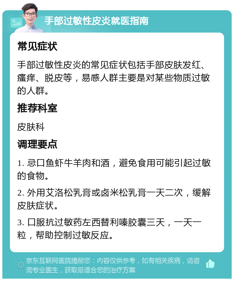 手部过敏性皮炎就医指南 常见症状 手部过敏性皮炎的常见症状包括手部皮肤发红、瘙痒、脱皮等，易感人群主要是对某些物质过敏的人群。 推荐科室 皮肤科 调理要点 1. 忌口鱼虾牛羊肉和酒，避免食用可能引起过敏的食物。 2. 外用艾洛松乳膏或卤米松乳膏一天二次，缓解皮肤症状。 3. 口服抗过敏药左西替利嗪胶囊三天，一天一粒，帮助控制过敏反应。