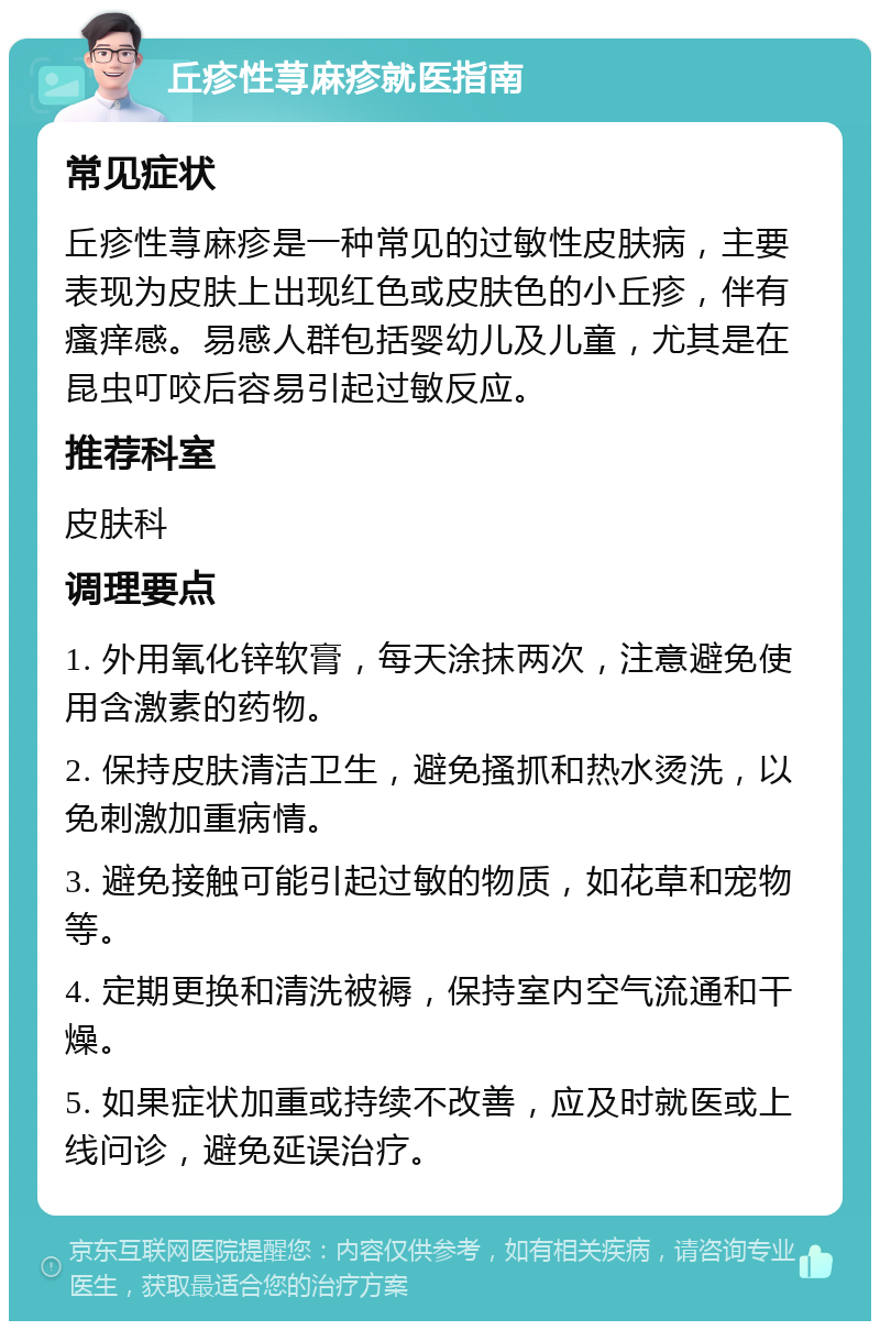 丘疹性荨麻疹就医指南 常见症状 丘疹性荨麻疹是一种常见的过敏性皮肤病，主要表现为皮肤上出现红色或皮肤色的小丘疹，伴有瘙痒感。易感人群包括婴幼儿及儿童，尤其是在昆虫叮咬后容易引起过敏反应。 推荐科室 皮肤科 调理要点 1. 外用氧化锌软膏，每天涂抹两次，注意避免使用含激素的药物。 2. 保持皮肤清洁卫生，避免搔抓和热水烫洗，以免刺激加重病情。 3. 避免接触可能引起过敏的物质，如花草和宠物等。 4. 定期更换和清洗被褥，保持室内空气流通和干燥。 5. 如果症状加重或持续不改善，应及时就医或上线问诊，避免延误治疗。