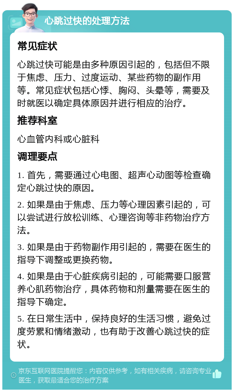 心跳过快的处理方法 常见症状 心跳过快可能是由多种原因引起的，包括但不限于焦虑、压力、过度运动、某些药物的副作用等。常见症状包括心悸、胸闷、头晕等，需要及时就医以确定具体原因并进行相应的治疗。 推荐科室 心血管内科或心脏科 调理要点 1. 首先，需要通过心电图、超声心动图等检查确定心跳过快的原因。 2. 如果是由于焦虑、压力等心理因素引起的，可以尝试进行放松训练、心理咨询等非药物治疗方法。 3. 如果是由于药物副作用引起的，需要在医生的指导下调整或更换药物。 4. 如果是由于心脏疾病引起的，可能需要口服营养心肌药物治疗，具体药物和剂量需要在医生的指导下确定。 5. 在日常生活中，保持良好的生活习惯，避免过度劳累和情绪激动，也有助于改善心跳过快的症状。