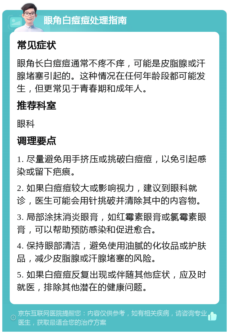 眼角白痘痘处理指南 常见症状 眼角长白痘痘通常不疼不痒，可能是皮脂腺或汗腺堵塞引起的。这种情况在任何年龄段都可能发生，但更常见于青春期和成年人。 推荐科室 眼科 调理要点 1. 尽量避免用手挤压或挑破白痘痘，以免引起感染或留下疤痕。 2. 如果白痘痘较大或影响视力，建议到眼科就诊，医生可能会用针挑破并清除其中的内容物。 3. 局部涂抹消炎眼膏，如红霉素眼膏或氯霉素眼膏，可以帮助预防感染和促进愈合。 4. 保持眼部清洁，避免使用油腻的化妆品或护肤品，减少皮脂腺或汗腺堵塞的风险。 5. 如果白痘痘反复出现或伴随其他症状，应及时就医，排除其他潜在的健康问题。