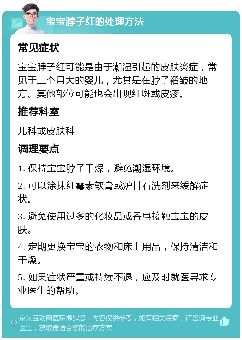 宝宝脖子红的处理方法 常见症状 宝宝脖子红可能是由于潮湿引起的皮肤炎症，常见于三个月大的婴儿，尤其是在脖子褶皱的地方。其他部位可能也会出现红斑或皮疹。 推荐科室 儿科或皮肤科 调理要点 1. 保持宝宝脖子干燥，避免潮湿环境。 2. 可以涂抹红霉素软膏或炉甘石洗剂来缓解症状。 3. 避免使用过多的化妆品或香皂接触宝宝的皮肤。 4. 定期更换宝宝的衣物和床上用品，保持清洁和干燥。 5. 如果症状严重或持续不退，应及时就医寻求专业医生的帮助。