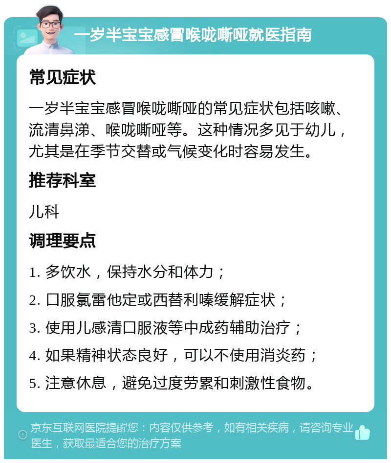 一岁半宝宝感冒喉咙嘶哑就医指南 常见症状 一岁半宝宝感冒喉咙嘶哑的常见症状包括咳嗽、流清鼻涕、喉咙嘶哑等。这种情况多见于幼儿，尤其是在季节交替或气候变化时容易发生。 推荐科室 儿科 调理要点 1. 多饮水，保持水分和体力； 2. 口服氯雷他定或西替利嗪缓解症状； 3. 使用儿感清口服液等中成药辅助治疗； 4. 如果精神状态良好，可以不使用消炎药； 5. 注意休息，避免过度劳累和刺激性食物。