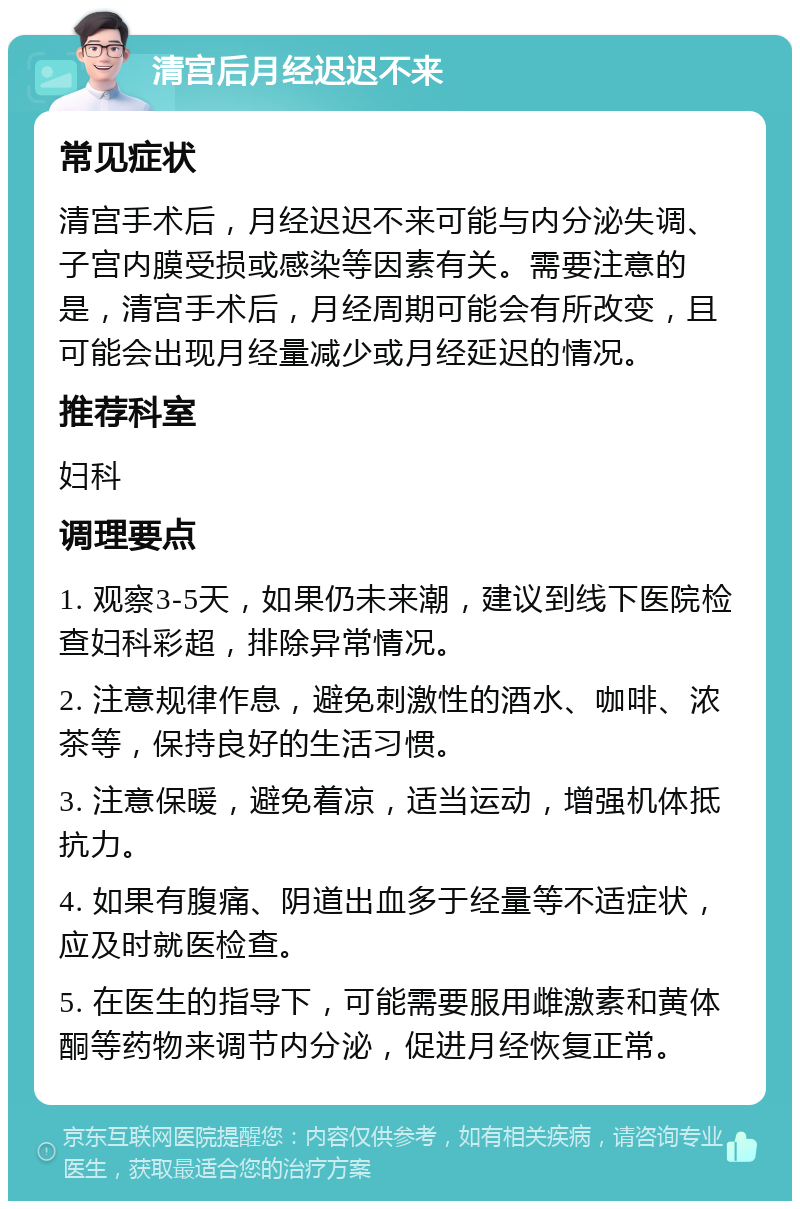 清宫后月经迟迟不来 常见症状 清宫手术后，月经迟迟不来可能与内分泌失调、子宫内膜受损或感染等因素有关。需要注意的是，清宫手术后，月经周期可能会有所改变，且可能会出现月经量减少或月经延迟的情况。 推荐科室 妇科 调理要点 1. 观察3-5天，如果仍未来潮，建议到线下医院检查妇科彩超，排除异常情况。 2. 注意规律作息，避免刺激性的酒水、咖啡、浓茶等，保持良好的生活习惯。 3. 注意保暖，避免着凉，适当运动，增强机体抵抗力。 4. 如果有腹痛、阴道出血多于经量等不适症状，应及时就医检查。 5. 在医生的指导下，可能需要服用雌激素和黄体酮等药物来调节内分泌，促进月经恢复正常。