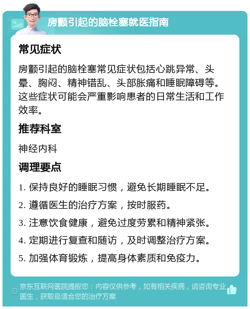 房颤引起的脑栓塞就医指南 常见症状 房颤引起的脑栓塞常见症状包括心跳异常、头晕、胸闷、精神错乱、头部胀痛和睡眠障碍等。这些症状可能会严重影响患者的日常生活和工作效率。 推荐科室 神经内科 调理要点 1. 保持良好的睡眠习惯，避免长期睡眠不足。 2. 遵循医生的治疗方案，按时服药。 3. 注意饮食健康，避免过度劳累和精神紧张。 4. 定期进行复查和随访，及时调整治疗方案。 5. 加强体育锻炼，提高身体素质和免疫力。