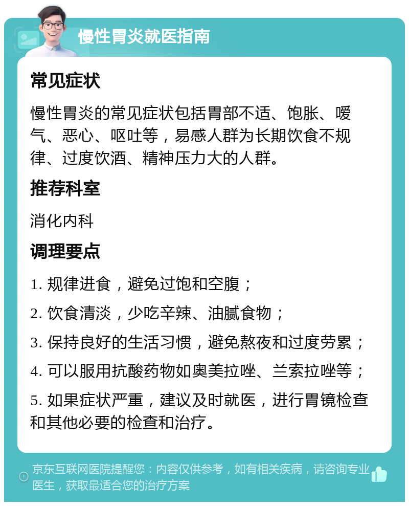 慢性胃炎就医指南 常见症状 慢性胃炎的常见症状包括胃部不适、饱胀、嗳气、恶心、呕吐等，易感人群为长期饮食不规律、过度饮酒、精神压力大的人群。 推荐科室 消化内科 调理要点 1. 规律进食，避免过饱和空腹； 2. 饮食清淡，少吃辛辣、油腻食物； 3. 保持良好的生活习惯，避免熬夜和过度劳累； 4. 可以服用抗酸药物如奥美拉唑、兰索拉唑等； 5. 如果症状严重，建议及时就医，进行胃镜检查和其他必要的检查和治疗。