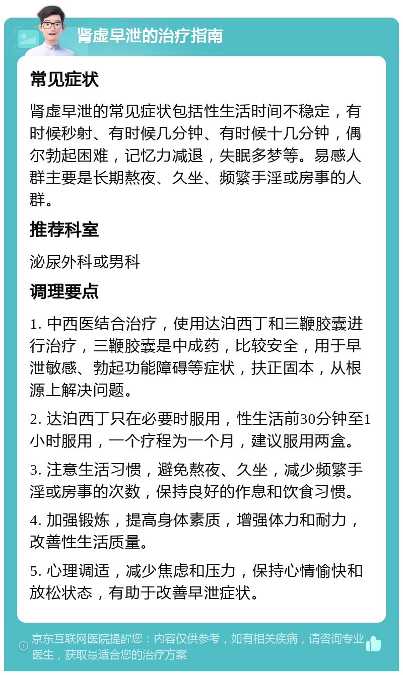 肾虚早泄的治疗指南 常见症状 肾虚早泄的常见症状包括性生活时间不稳定，有时候秒射、有时候几分钟、有时候十几分钟，偶尔勃起困难，记忆力减退，失眠多梦等。易感人群主要是长期熬夜、久坐、频繁手淫或房事的人群。 推荐科室 泌尿外科或男科 调理要点 1. 中西医结合治疗，使用达泊西丁和三鞭胶囊进行治疗，三鞭胶囊是中成药，比较安全，用于早泄敏感、勃起功能障碍等症状，扶正固本，从根源上解决问题。 2. 达泊西丁只在必要时服用，性生活前30分钟至1小时服用，一个疗程为一个月，建议服用两盒。 3. 注意生活习惯，避免熬夜、久坐，减少频繁手淫或房事的次数，保持良好的作息和饮食习惯。 4. 加强锻炼，提高身体素质，增强体力和耐力，改善性生活质量。 5. 心理调适，减少焦虑和压力，保持心情愉快和放松状态，有助于改善早泄症状。