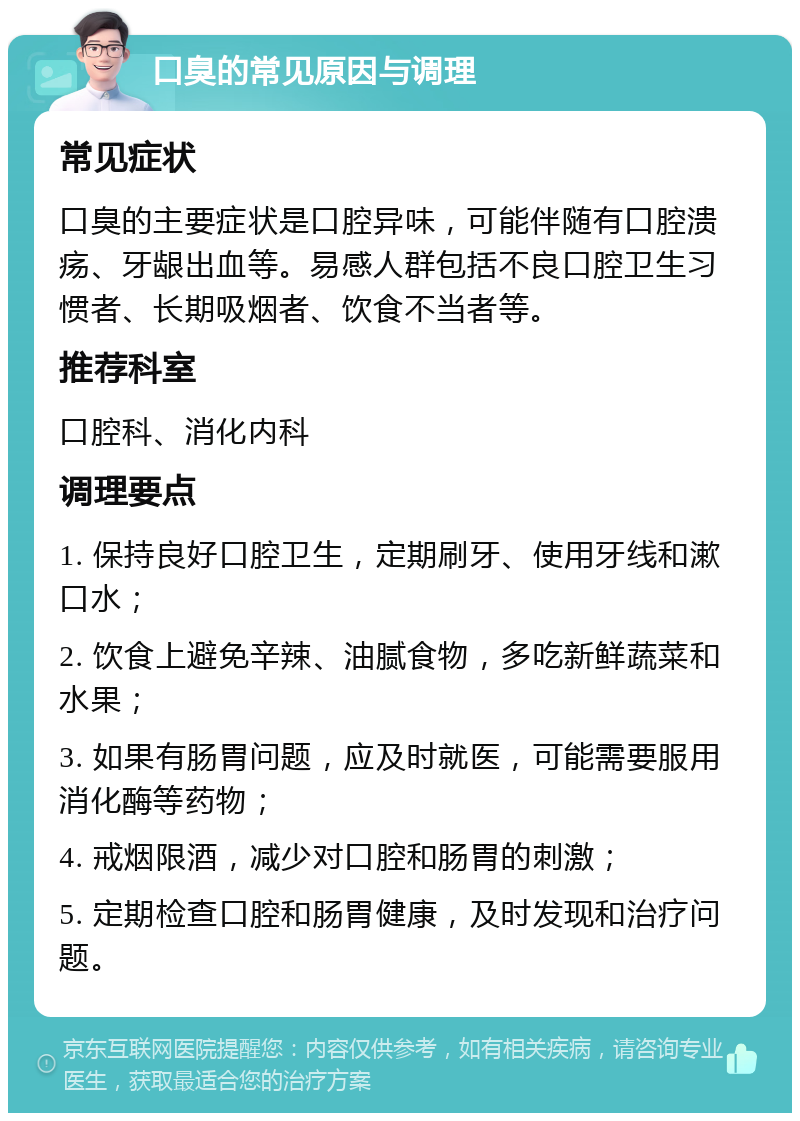 口臭的常见原因与调理 常见症状 口臭的主要症状是口腔异味，可能伴随有口腔溃疡、牙龈出血等。易感人群包括不良口腔卫生习惯者、长期吸烟者、饮食不当者等。 推荐科室 口腔科、消化内科 调理要点 1. 保持良好口腔卫生，定期刷牙、使用牙线和漱口水； 2. 饮食上避免辛辣、油腻食物，多吃新鲜蔬菜和水果； 3. 如果有肠胃问题，应及时就医，可能需要服用消化酶等药物； 4. 戒烟限酒，减少对口腔和肠胃的刺激； 5. 定期检查口腔和肠胃健康，及时发现和治疗问题。