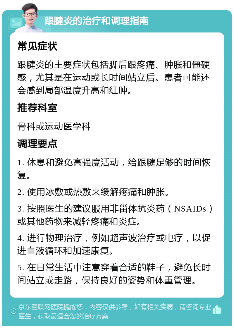 跟腱炎的治疗和调理指南 常见症状 跟腱炎的主要症状包括脚后跟疼痛、肿胀和僵硬感，尤其是在运动或长时间站立后。患者可能还会感到局部温度升高和红肿。 推荐科室 骨科或运动医学科 调理要点 1. 休息和避免高强度活动，给跟腱足够的时间恢复。 2. 使用冰敷或热敷来缓解疼痛和肿胀。 3. 按照医生的建议服用非甾体抗炎药（NSAIDs）或其他药物来减轻疼痛和炎症。 4. 进行物理治疗，例如超声波治疗或电疗，以促进血液循环和加速康复。 5. 在日常生活中注意穿着合适的鞋子，避免长时间站立或走路，保持良好的姿势和体重管理。