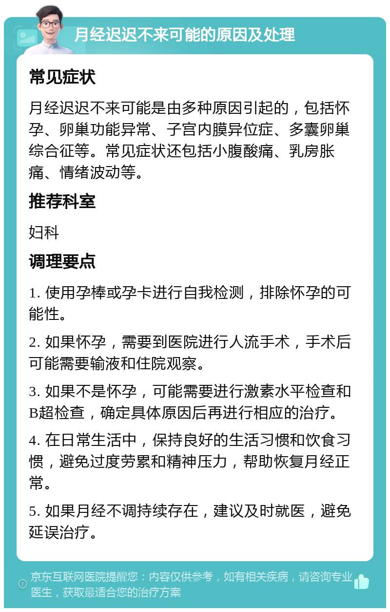 月经迟迟不来可能的原因及处理 常见症状 月经迟迟不来可能是由多种原因引起的，包括怀孕、卵巢功能异常、子宫内膜异位症、多囊卵巢综合征等。常见症状还包括小腹酸痛、乳房胀痛、情绪波动等。 推荐科室 妇科 调理要点 1. 使用孕棒或孕卡进行自我检测，排除怀孕的可能性。 2. 如果怀孕，需要到医院进行人流手术，手术后可能需要输液和住院观察。 3. 如果不是怀孕，可能需要进行激素水平检查和B超检查，确定具体原因后再进行相应的治疗。 4. 在日常生活中，保持良好的生活习惯和饮食习惯，避免过度劳累和精神压力，帮助恢复月经正常。 5. 如果月经不调持续存在，建议及时就医，避免延误治疗。