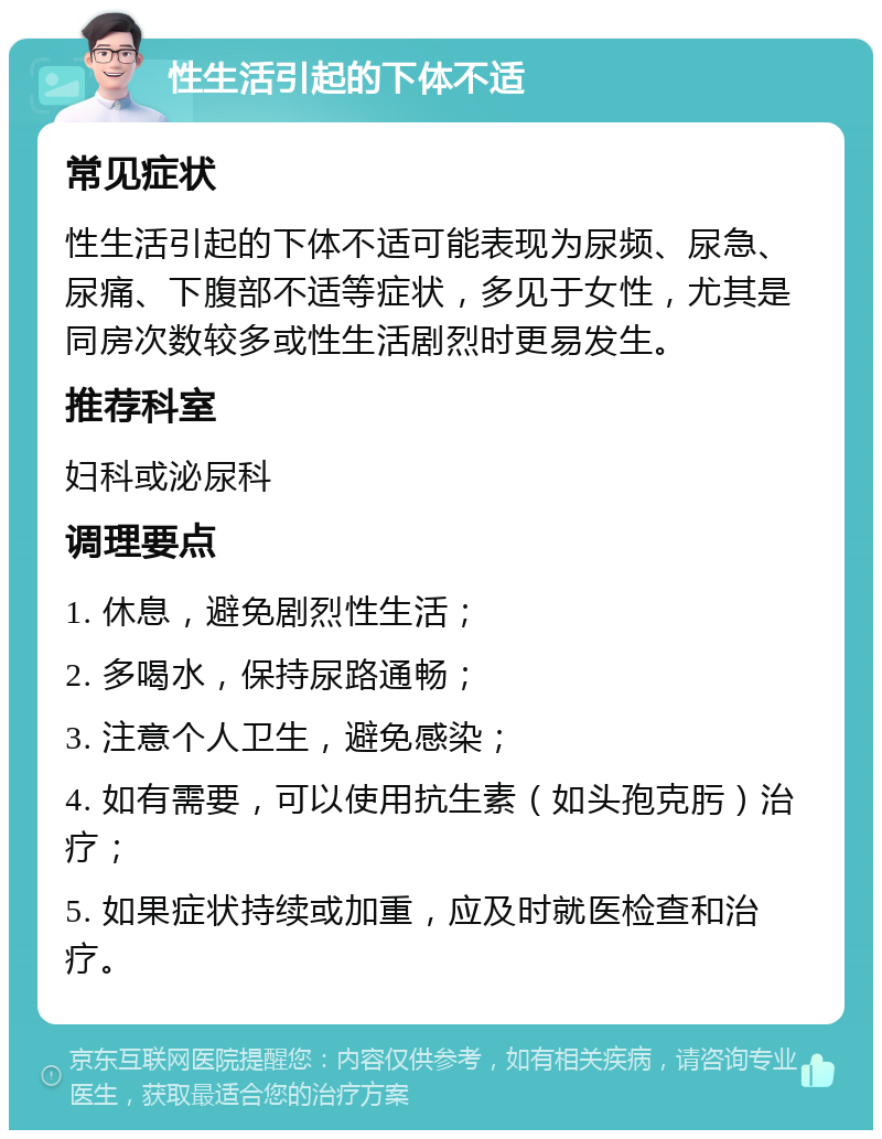 性生活引起的下体不适 常见症状 性生活引起的下体不适可能表现为尿频、尿急、尿痛、下腹部不适等症状，多见于女性，尤其是同房次数较多或性生活剧烈时更易发生。 推荐科室 妇科或泌尿科 调理要点 1. 休息，避免剧烈性生活； 2. 多喝水，保持尿路通畅； 3. 注意个人卫生，避免感染； 4. 如有需要，可以使用抗生素（如头孢克肟）治疗； 5. 如果症状持续或加重，应及时就医检查和治疗。