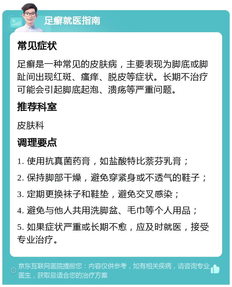 足癣就医指南 常见症状 足癣是一种常见的皮肤病，主要表现为脚底或脚趾间出现红斑、瘙痒、脱皮等症状。长期不治疗可能会引起脚底起泡、溃疡等严重问题。 推荐科室 皮肤科 调理要点 1. 使用抗真菌药膏，如盐酸特比萘芬乳膏； 2. 保持脚部干燥，避免穿紧身或不透气的鞋子； 3. 定期更换袜子和鞋垫，避免交叉感染； 4. 避免与他人共用洗脚盆、毛巾等个人用品； 5. 如果症状严重或长期不愈，应及时就医，接受专业治疗。