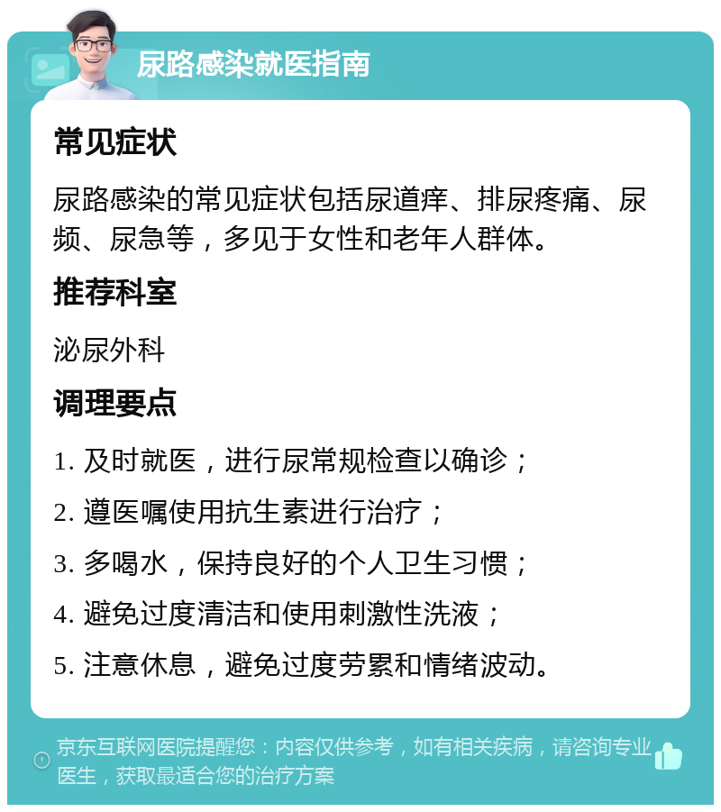 尿路感染就医指南 常见症状 尿路感染的常见症状包括尿道痒、排尿疼痛、尿频、尿急等，多见于女性和老年人群体。 推荐科室 泌尿外科 调理要点 1. 及时就医，进行尿常规检查以确诊； 2. 遵医嘱使用抗生素进行治疗； 3. 多喝水，保持良好的个人卫生习惯； 4. 避免过度清洁和使用刺激性洗液； 5. 注意休息，避免过度劳累和情绪波动。