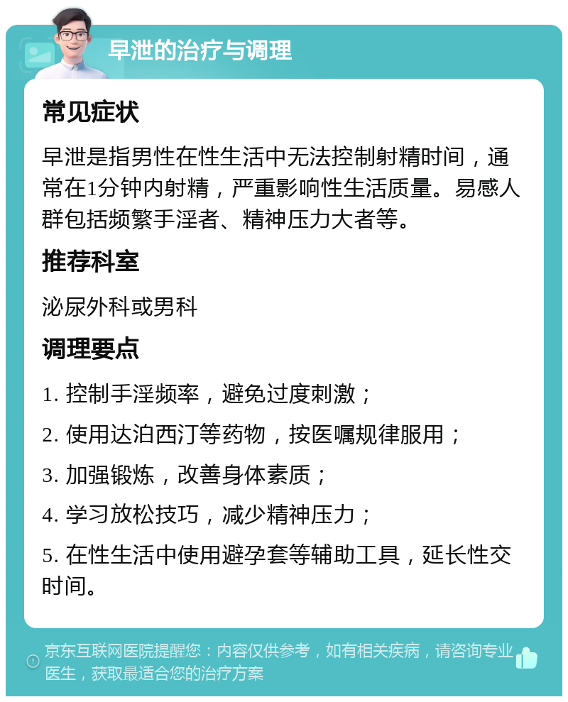 早泄的治疗与调理 常见症状 早泄是指男性在性生活中无法控制射精时间，通常在1分钟内射精，严重影响性生活质量。易感人群包括频繁手淫者、精神压力大者等。 推荐科室 泌尿外科或男科 调理要点 1. 控制手淫频率，避免过度刺激； 2. 使用达泊西汀等药物，按医嘱规律服用； 3. 加强锻炼，改善身体素质； 4. 学习放松技巧，减少精神压力； 5. 在性生活中使用避孕套等辅助工具，延长性交时间。